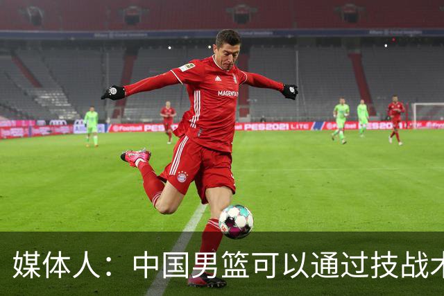 媒体人：中国男篮可以通过技战术多杀伤错位 从而压制日本男篮