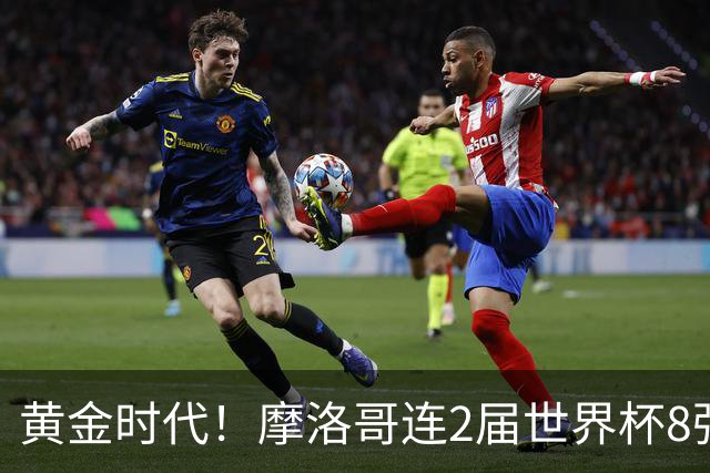 黄金时代！摩洛哥连2届世界杯8强 各级国字号花繁叶茂